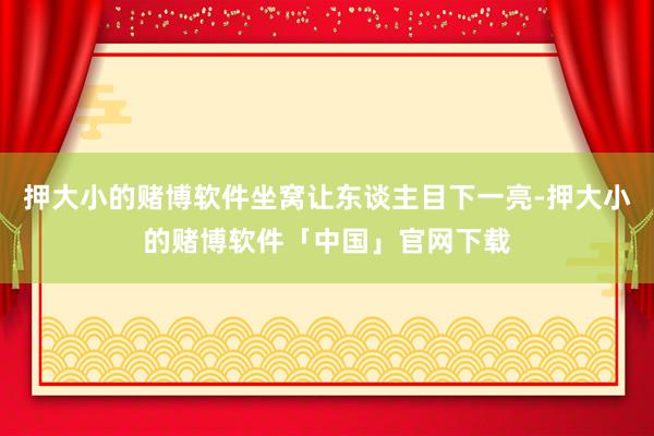 押大小的赌博软件坐窝让东谈主目下一亮-押大小的赌博软件「中国」官网下载