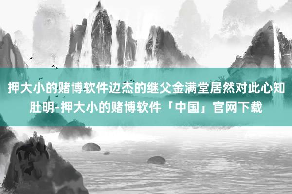 押大小的赌博软件边杰的继父金满堂居然对此心知肚明-押大小的赌博软件「中国」官网下载