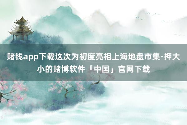 赌钱app下载这次为初度亮相上海地盘市集-押大小的赌博软件「中国」官网下载