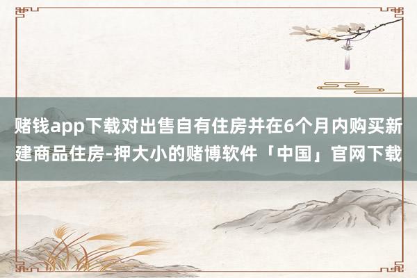 赌钱app下载对出售自有住房并在6个月内购买新建商品住房-押大小的赌博软件「中国」官网下载