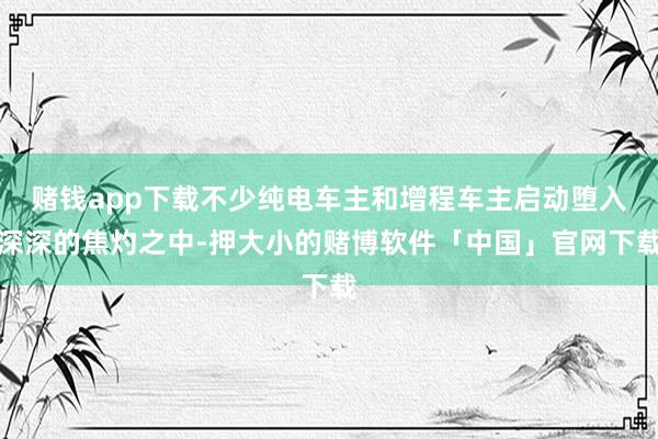 赌钱app下载不少纯电车主和增程车主启动堕入深深的焦灼之中-押大小的赌博软件「中国」官网下载