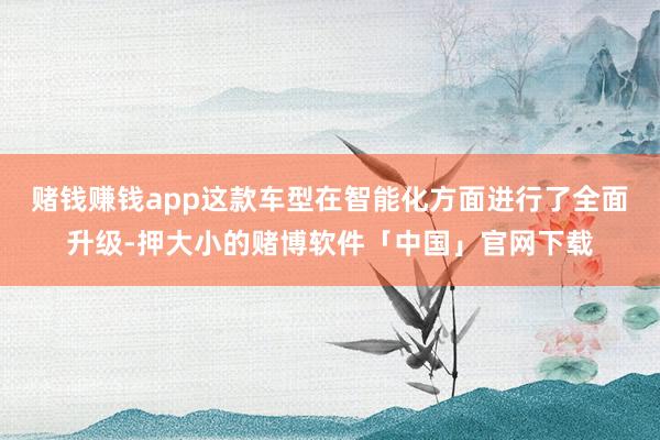 赌钱赚钱app这款车型在智能化方面进行了全面升级-押大小的赌博软件「中国」官网下载