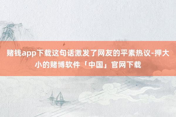 赌钱app下载这句话激发了网友的平素热议-押大小的赌博软件「中国」官网下载