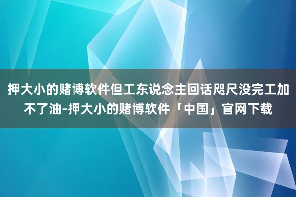 押大小的赌博软件但工东说念主回话咫尺没完工加不了油-押大小的赌博软件「中国」官网下载