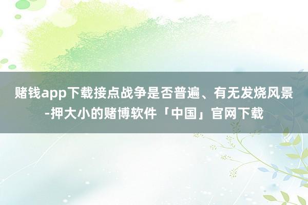 赌钱app下载接点战争是否普遍、有无发烧风景-押大小的赌博软件「中国」官网下载