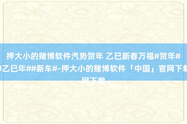 押大小的赌博软件汽势贺年 乙巳新春万福#贺年##乙巳年##新车#-押大小的赌博软件「中国」官网下载