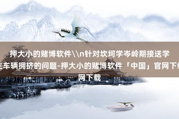 押大小的赌博软件\n针对坎坷学岑岭期接送学生车辆拥挤的问题-押大小的赌博软件「中国」官网下载