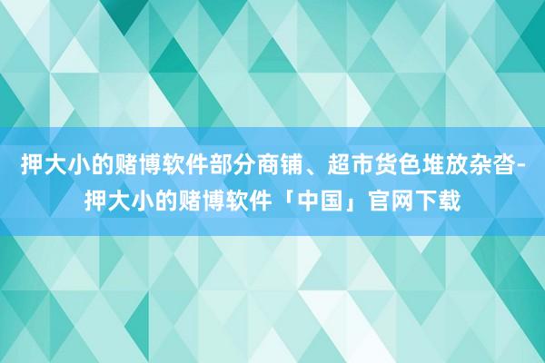 押大小的赌博软件部分商铺、超市货色堆放杂沓-押大小的赌博软件「中国」官网下载