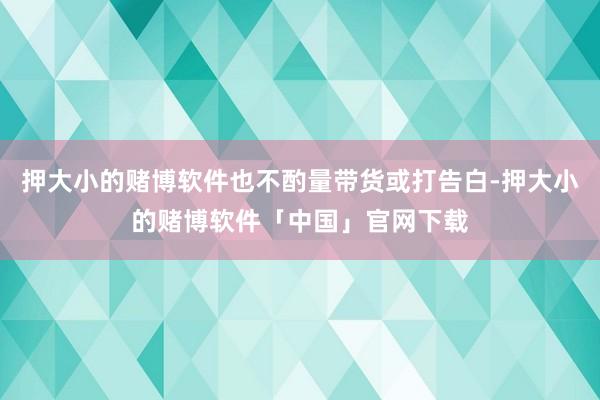 押大小的赌博软件也不酌量带货或打告白-押大小的赌博软件「中国」官网下载
