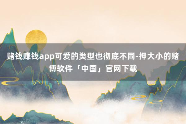 赌钱赚钱app可爱的类型也彻底不同-押大小的赌博软件「中国」官网下载