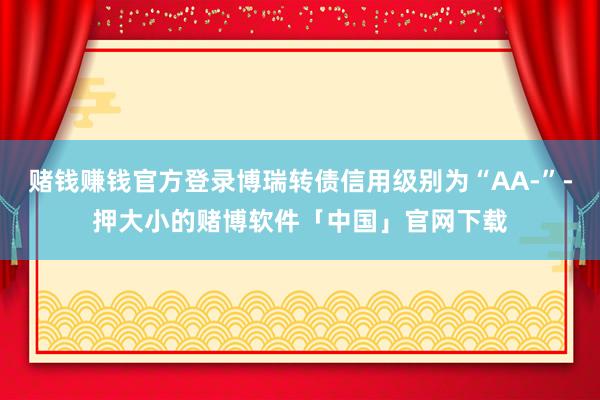赌钱赚钱官方登录博瑞转债信用级别为“AA-”-押大小的赌博软件「中国」官网下载