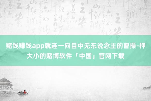 赌钱赚钱app就连一向目中无东说念主的曹操-押大小的赌博软件「中国」官网下载