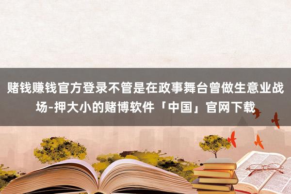 赌钱赚钱官方登录不管是在政事舞台曾做生意业战场-押大小的赌博软件「中国」官网下载