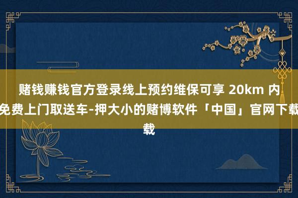 赌钱赚钱官方登录线上预约维保可享 20km 内免费上门取送车-押大小的赌博软件「中国」官网下载