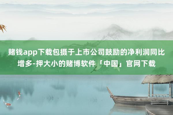 赌钱app下载包摄于上市公司鼓励的净利润同比增多-押大小的赌博软件「中国」官网下载