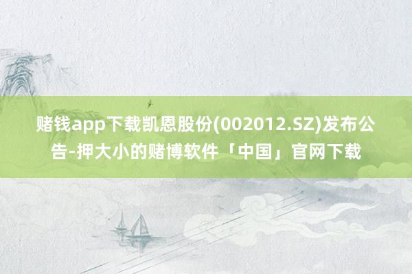 赌钱app下载凯恩股份(002012.SZ)发布公告-押大小的赌博软件「中国」官网下载