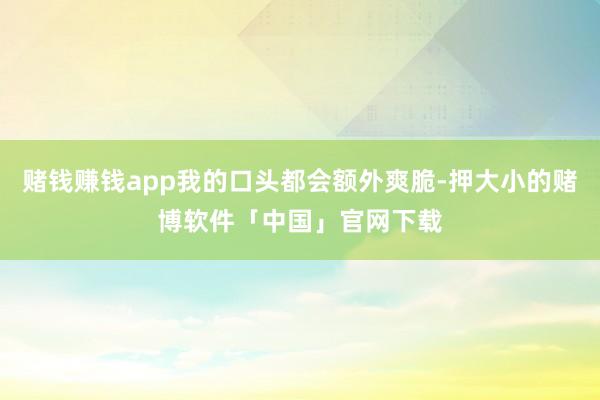 赌钱赚钱app我的口头都会额外爽脆-押大小的赌博软件「中国」官网下载