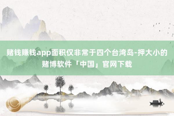 赌钱赚钱app面积仅非常于四个台湾岛-押大小的赌博软件「中国」官网下载