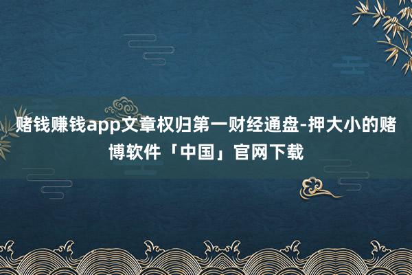 赌钱赚钱app文章权归第一财经通盘-押大小的赌博软件「中国」官网下载