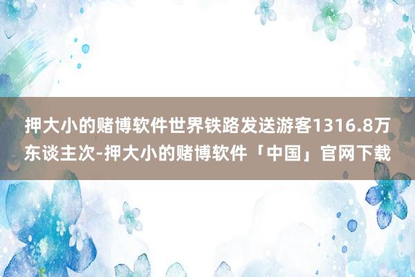押大小的赌博软件世界铁路发送游客1316.8万东谈主次-押大小的赌博软件「中国」官网下载