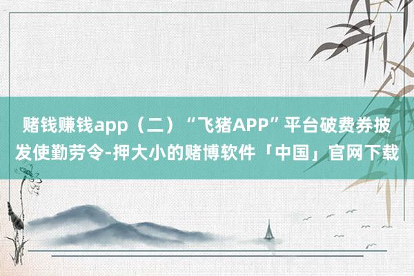 赌钱赚钱app（二）“飞猪APP”平台破费券披发使勤劳令-押大小的赌博软件「中国」官网下载