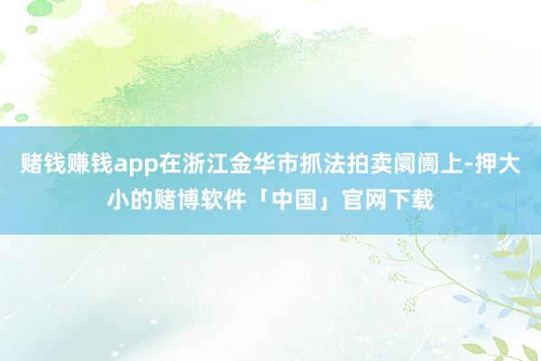 赌钱赚钱app在浙江金华市抓法拍卖阛阓上-押大小的赌博软件「中国」官网下载