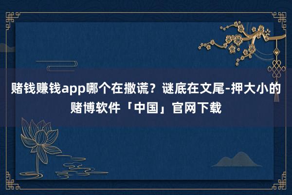 赌钱赚钱app哪个在撒谎？谜底在文尾-押大小的赌博软件「中国」官网下载