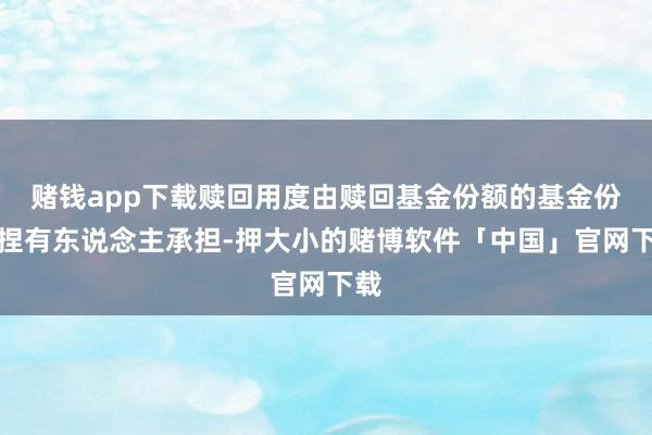 赌钱app下载赎回用度由赎回基金份额的基金份额捏有东说念主承担-押大小的赌博软件「中国」官网下载