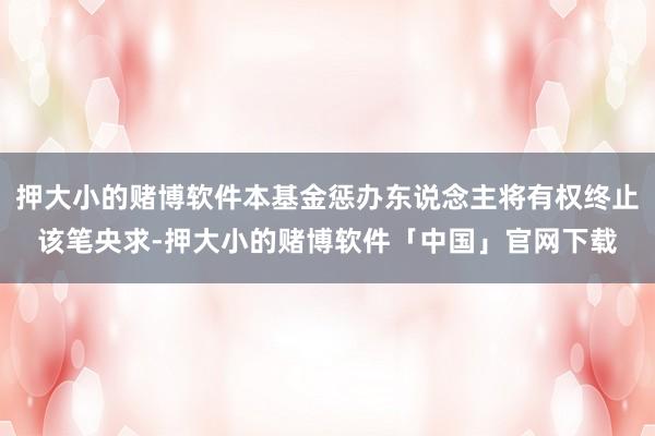 押大小的赌博软件本基金惩办东说念主将有权终止该笔央求-押大小的赌博软件「中国」官网下载