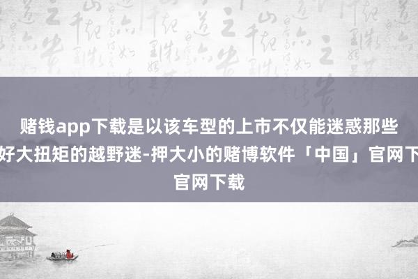 赌钱app下载是以该车型的上市不仅能迷惑那些偏好大扭矩的越野迷-押大小的赌博软件「中国」官网下载