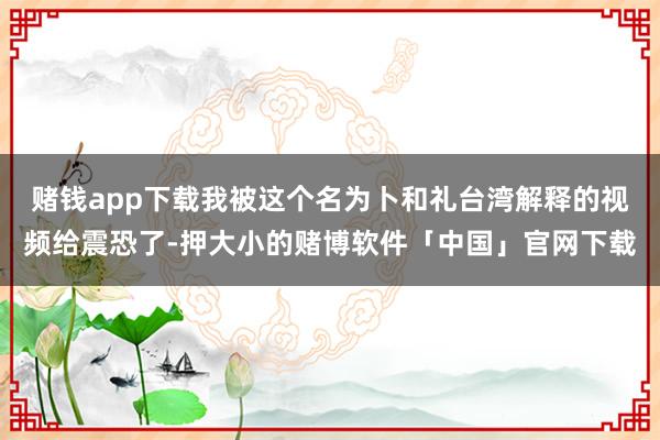 赌钱app下载我被这个名为卜和礼台湾解释的视频给震恐了-押大小的赌博软件「中国」官网下载