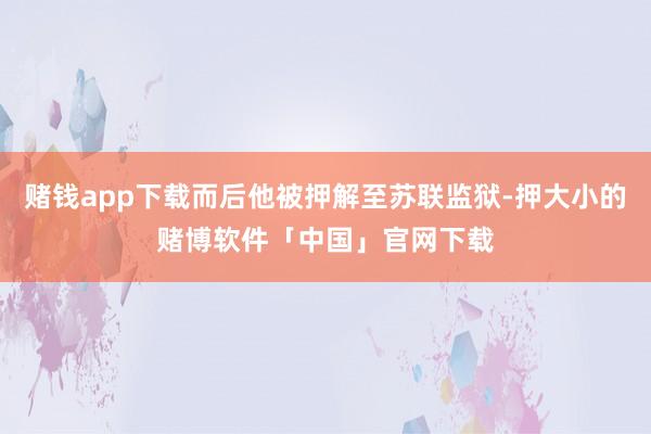赌钱app下载而后他被押解至苏联监狱-押大小的赌博软件「中国」官网下载