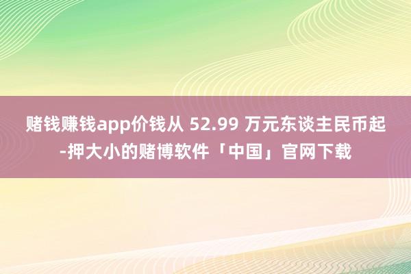 赌钱赚钱app价钱从 52.99 万元东谈主民币起-押大小的赌博软件「中国」官网下载