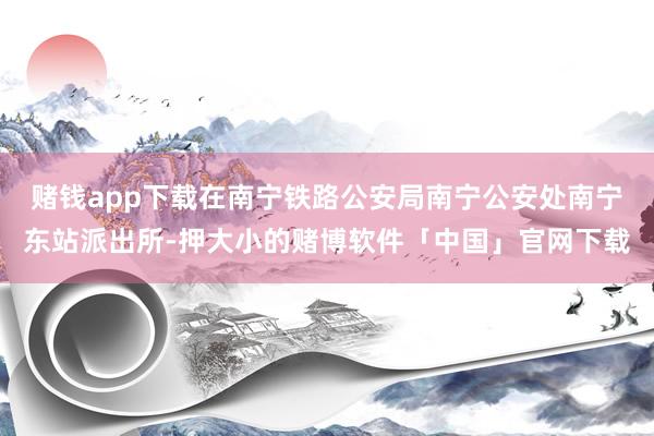赌钱app下载在南宁铁路公安局南宁公安处南宁东站派出所-押大小的赌博软件「中国」官网下载