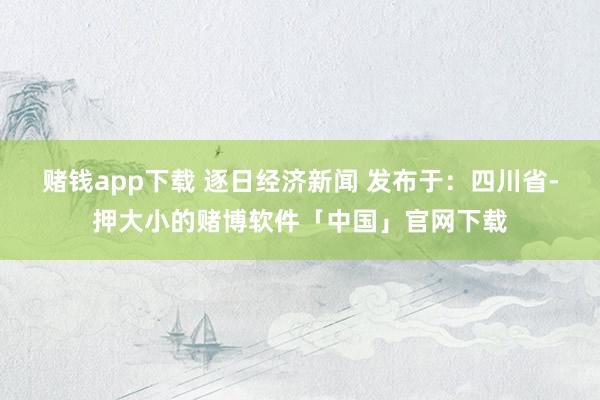 赌钱app下载 逐日经济新闻 发布于：四川省-押大小的赌博软件「中国」官网下载
