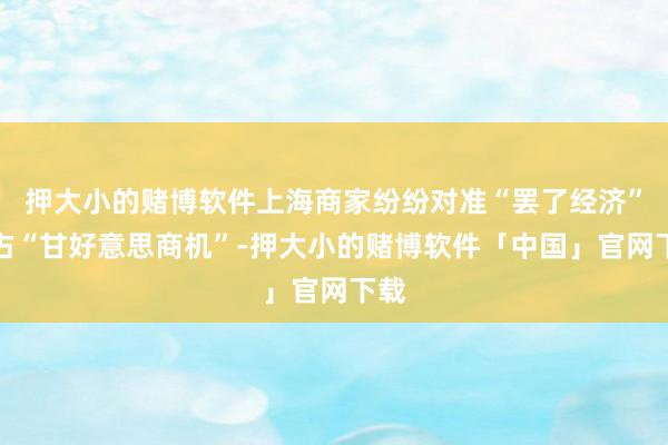 押大小的赌博软件上海商家纷纷对准“罢了经济”霸占“甘好意思商机”-押大小的赌博软件「中国」官网下载