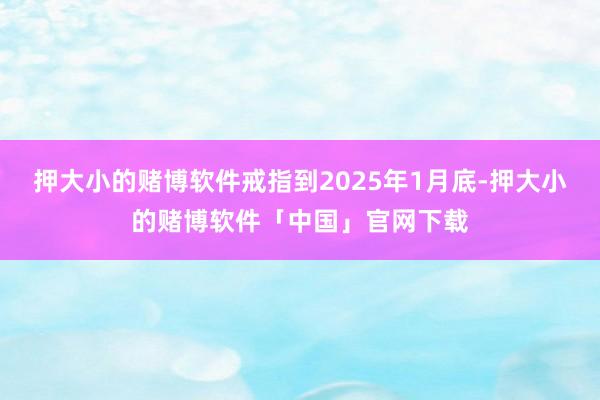 押大小的赌博软件戒指到2025年1月底-押大小的赌博软件「中国」官网下载