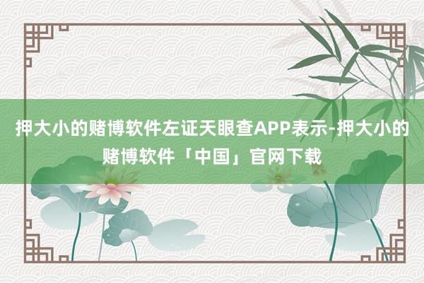押大小的赌博软件左证天眼查APP表示-押大小的赌博软件「中国」官网下载