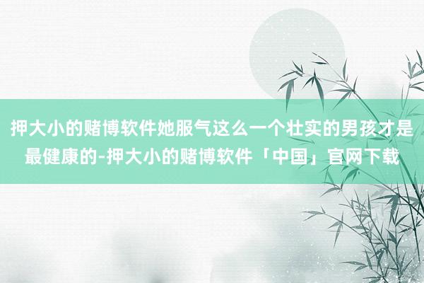 押大小的赌博软件她服气这么一个壮实的男孩才是最健康的-押大小的赌博软件「中国」官网下载