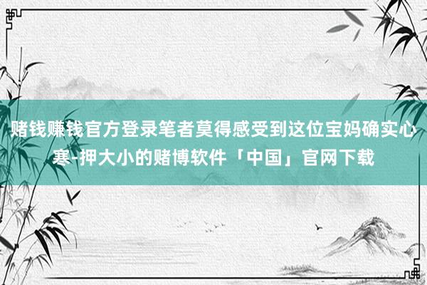 赌钱赚钱官方登录笔者莫得感受到这位宝妈确实心寒-押大小的赌博软件「中国」官网下载