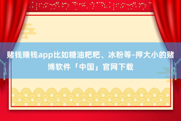 赌钱赚钱app比如糖油粑粑、冰粉等-押大小的赌博软件「中国」官网下载
