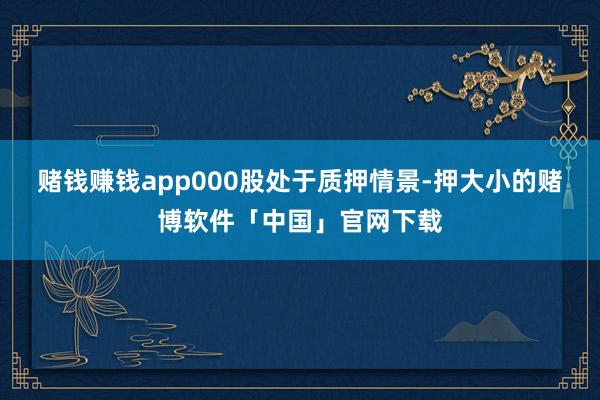 赌钱赚钱app000股处于质押情景-押大小的赌博软件「中国」官网下载
