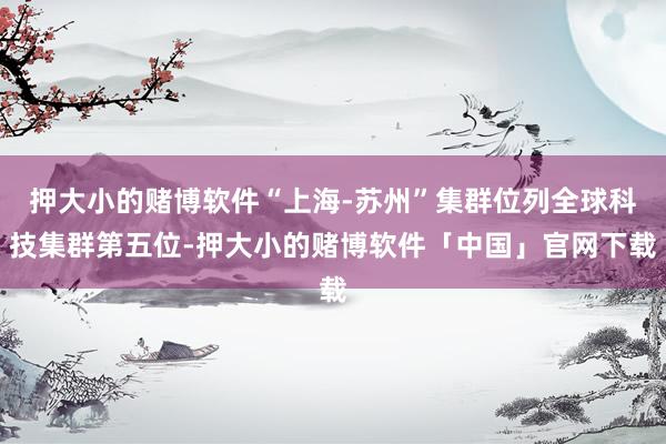 押大小的赌博软件“上海-苏州”集群位列全球科技集群第五位-押大小的赌博软件「中国」官网下载