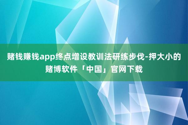 赌钱赚钱app终点增设教训法研练步伐-押大小的赌博软件「中国」官网下载