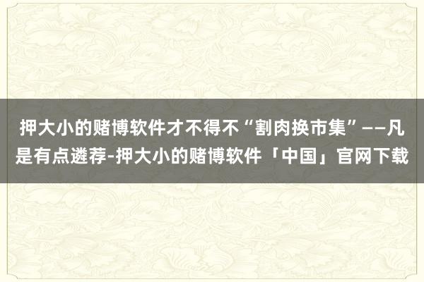 押大小的赌博软件才不得不“割肉换市集”——凡是有点遴荐-押大小的赌博软件「中国」官网下载