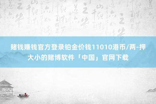 赌钱赚钱官方登录铂金价钱11010港币/两-押大小的赌博软件「中国」官网下载