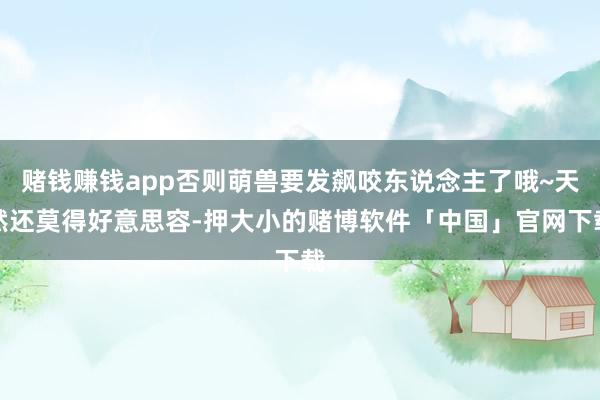 赌钱赚钱app否则萌兽要发飙咬东说念主了哦~天然还莫得好意思容-押大小的赌博软件「中国」官网下载