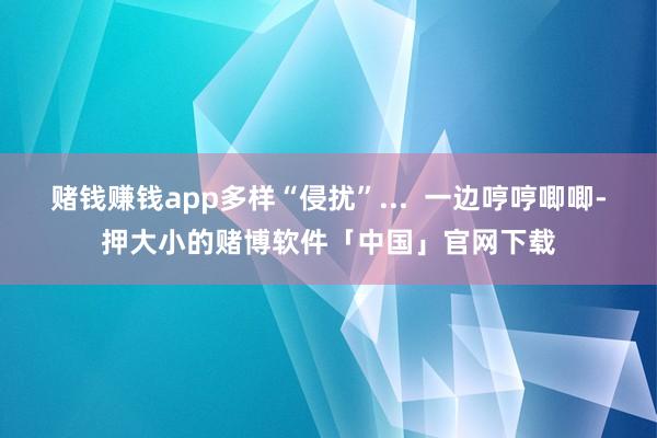 赌钱赚钱app多样“侵扰”...  一边哼哼唧唧-押大小的赌博软件「中国」官网下载