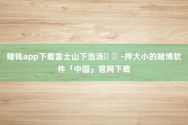 赌钱app下载富士山下泡汤♨️-押大小的赌博软件「中国」官网下载