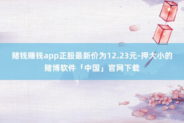 赌钱赚钱app正股最新价为12.23元-押大小的赌博软件「中国」官网下载